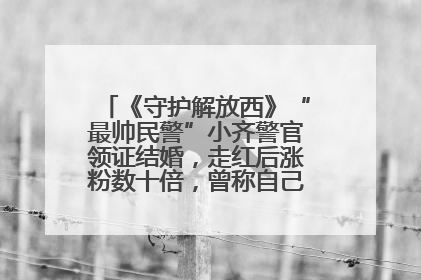 《守护解放西》“最帅民警”小齐警官领证结婚，走红后涨粉数十倍，曾称自己只是普通人