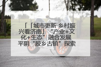 「城市更新 乡村振兴看济南」“产业+文化+生态”融合发展 平阴“胶乡古镇”探索振兴路径成效显著