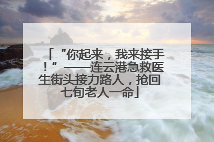“你起来，我来接手！”——连云港急救医生街头接力路人，抢回七旬老人一命