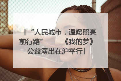 “人民城市，温暖照亮前行路”——《我的梦》公益演出在沪举行