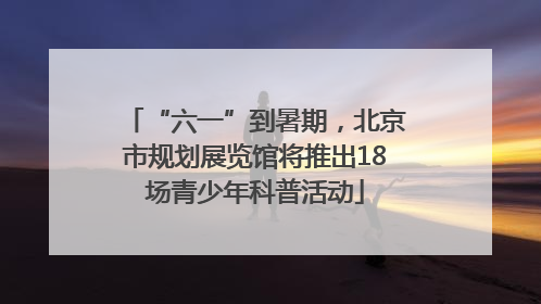 “六一”到暑期，北京市规划展览馆将推出18场青少年科普活动