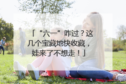 “六一”咋过？这几个宝藏地快收藏，娃来了不想走！