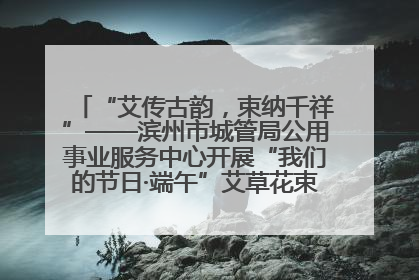 “艾传古韵，束纳千祥”——滨州市城管局公用事业服务中心开展“我们的节日·端午”艾草花束制作主题活动
