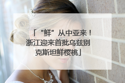 “鲜”从中亚来！浙江迎来首批乌兹别克斯坦鲜樱桃