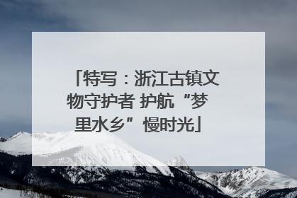 特写：浙江古镇文物守护者 护航“梦里水乡”慢时光