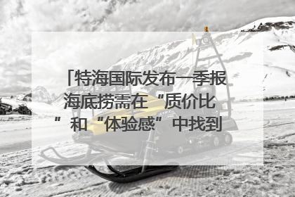 特海国际发布一季报 海底捞需在“质价比”和“体验感”中找到平衡｜新经济观察