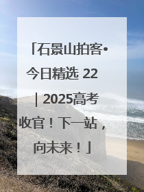 石景山拍客•今日精选 22｜2025高考收官！下一站，向未来！