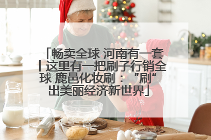 畅卖全球 河南有一套丨这里有一把刷子行销全球 鹿邑化妆刷：“刷”出美丽经济新世界