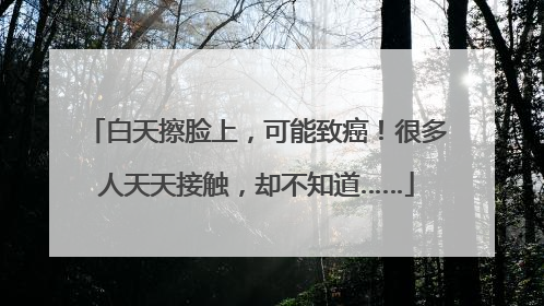 白天擦脸上，可能致癌！很多人天天接触，却不知道……