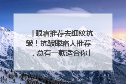 眼霜推荐去细纹抗皱！抗皱眼霜大推荐，总有一款适合你