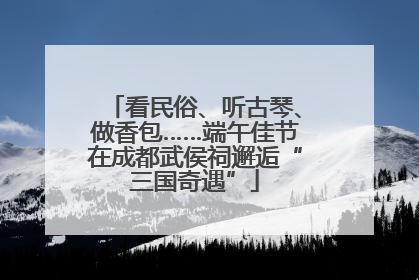 看民俗、听古琴、做香包……端午佳节在成都武侯祠邂逅“三国奇遇”