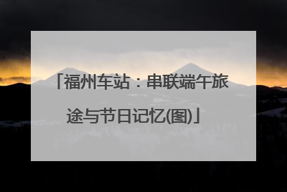 福州车站：串联端午旅途与节日记忆(图)