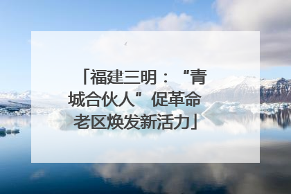 福建三明：“青城合伙人”促革命老区焕发新活力