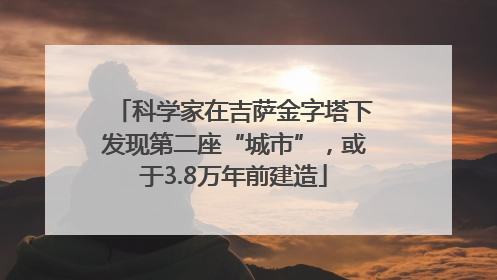 科学家在吉萨金字塔下发现第二座“城市”，或于3.8万年前建造