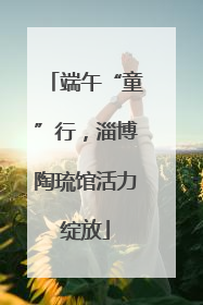端午“童”行，淄博陶琉馆活力绽放