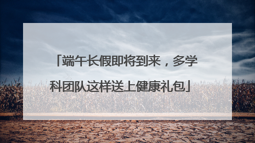 端午长假即将到来，多学科团队这样送上健康礼包