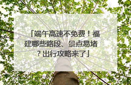 端午高速不免费！福建哪些路段、景点易堵？出行攻略来了
