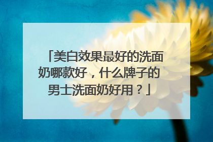 美白效果最好的洗面奶哪款好，什么牌子的男士洗面奶好用？