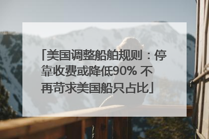 美国调整船舶规则：停靠收费或降低90% 不再苛求美国船只占比