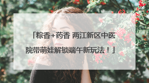 粽香+药香 两江新区中医院带萌娃解锁端午新玩法！