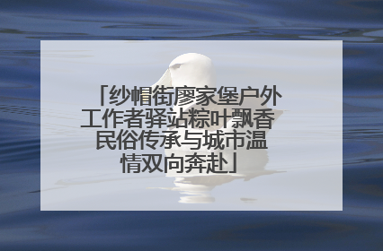 纱帽街廖家堡户外工作者驿站粽叶飘香 民俗传承与城市温情双向奔赴