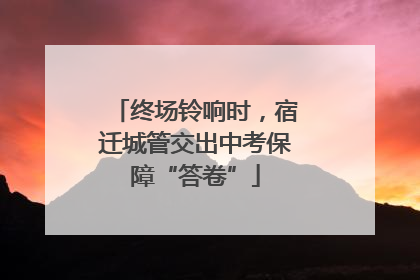 终场铃响时，宿迁城管交出中考保障“答卷”