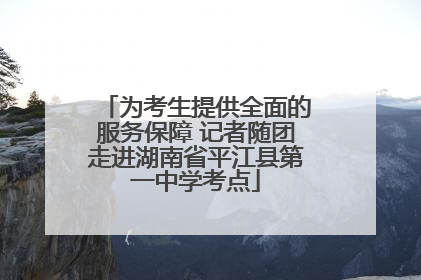 为考生提供全面的服务保障 记者随团走进湖南省平江县第一中学考点