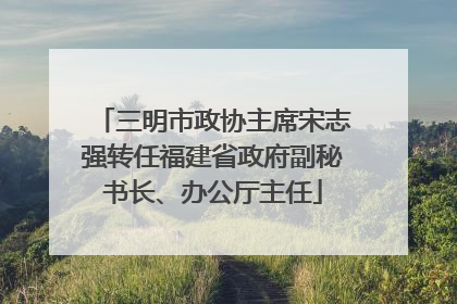 三明市政协主席宋志强转任福建省政府副秘书长、办公厅主任