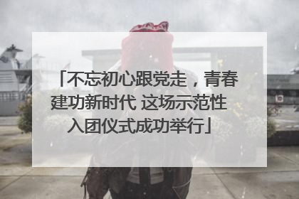 不忘初心跟党走，青春建功新时代 这场示范性入团仪式成功举行