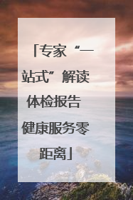 专家“一站式”解读体检报告 健康服务零距离
