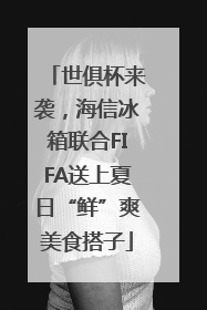 世俱杯来袭，海信冰箱联合FIFA送上夏日“鲜”爽美食搭子