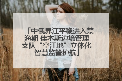 中俄界江平稳进入禁渔期 佳木斯边境管理支队“空江地”立体化智慧监管护航