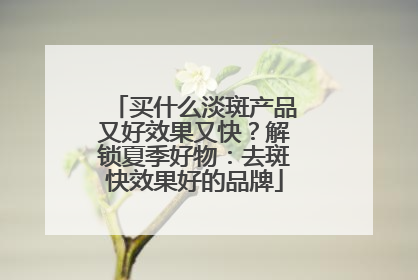 买什么淡斑产品又好效果又快？解锁夏季好物：去斑快效果好的品牌
