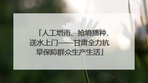 人工增雨、抢墒播种、送水上门——甘肃全力抗旱保障群众生产生活