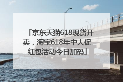 京东天猫618现货开卖，淘宝618年中大促红包活动今日加码