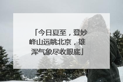 今日夏至，登妙峰山远眺北京，雄浑气象尽收眼底