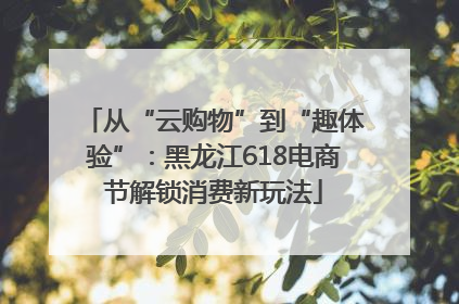 从“云购物”到“趣体验”：黑龙江618电商节解锁消费新玩法