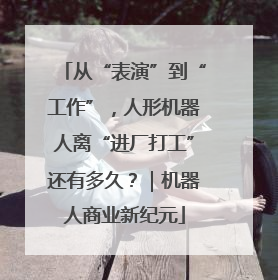 从“表演”到“工作”，人形机器人离“进厂打工”还有多久？｜机器人商业新纪元