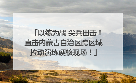 以练为战 尖兵出击！直击内蒙古自治区跨区域拉动演练硬核现场！