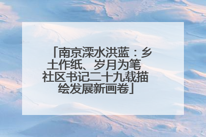 南京溧水洪蓝：乡土作纸、岁月为笔 社区书记二十九载描绘发展新画卷