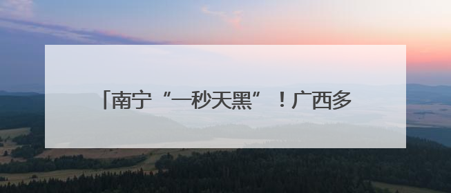 南宁“一秒天黑”！广西多地发布暴雨红色预警信号