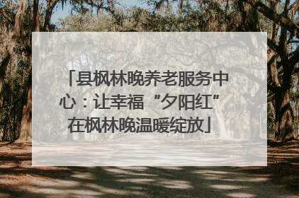 县枫林晚养老服务中心：让幸福“夕阳红”在枫林晚温暖绽放