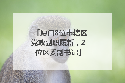厦门8位市辖区党政副职履新，2位区委副书记