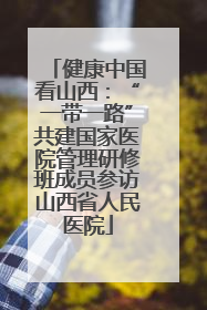 健康中国看山西：“一带一路”共建国家医院管理研修班成员参访山西省人民医院