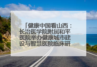健康中国看山西：长治医学院附属和平医院举办健康城市建设与智慧医院临床研究能力提升交流会