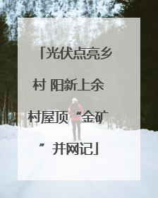 光伏点亮乡村 阳新上余村屋顶“金矿”并网记