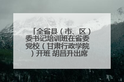 全省县（市、区）委书记培训班在省委党校（甘肃行政学院）开班 胡昌升出席开班式并讲话