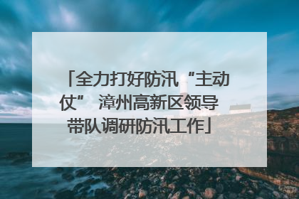 全力打好防汛“主动仗” 漳州高新区领导带队调研防汛工作