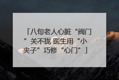 八旬老人心脏“阀门”关不拢 医生用“小夹子”巧修“心门”