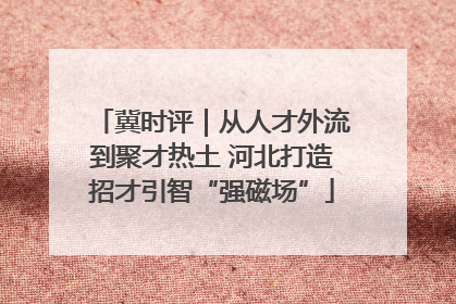 冀时评｜从人才外流到聚才热土 河北打造招才引智“强磁场”
